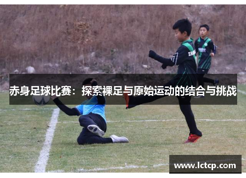 赤身足球比赛：探索裸足与原始运动的结合与挑战